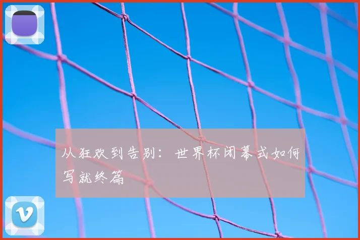 从狂欢到告别：世界杯闭幕式如何写就终篇