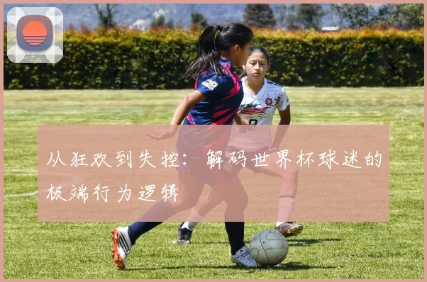 从狂欢到失控：解码世界杯球迷的极端行为逻辑